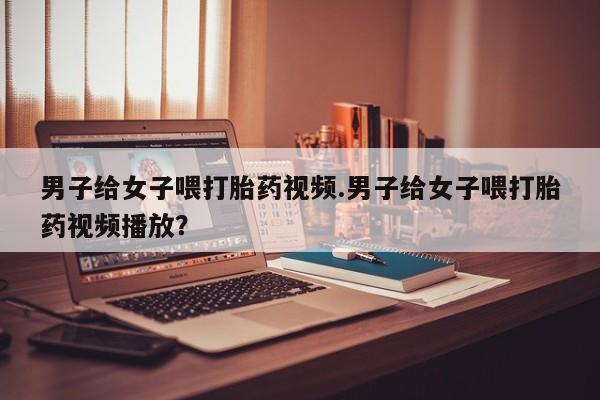 卖正品米非司酮片微信男子给女子喂打胎药视频.男子给女子喂打胎药视频播放？