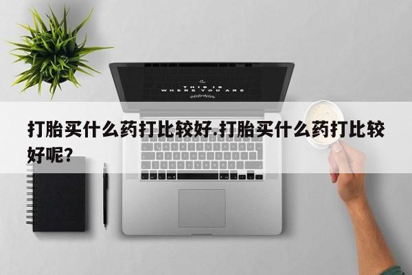 卖正品米非司酮片微信打胎买什么药打比较好.打胎买什么药打比较好呢？