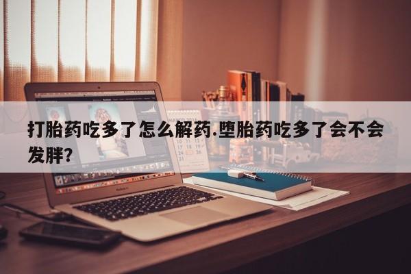 卖正品米非司酮片微信打胎药吃多了怎么解药.堕胎药吃多了会不会发胖？