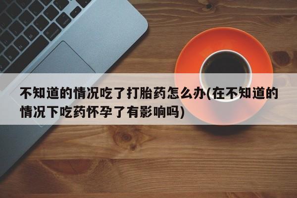卖正品米非司酮片微信不知道的情况吃了打胎药怎么办(在不知道的情况下吃药怀孕了有影响吗)