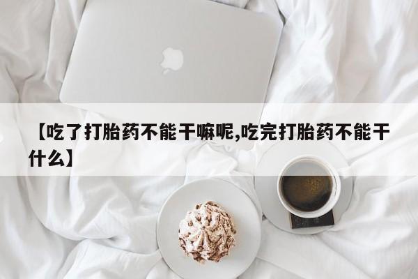 卖正品米非司酮片微信【吃了打胎药不能干嘛呢,吃完打胎药不能干什么】