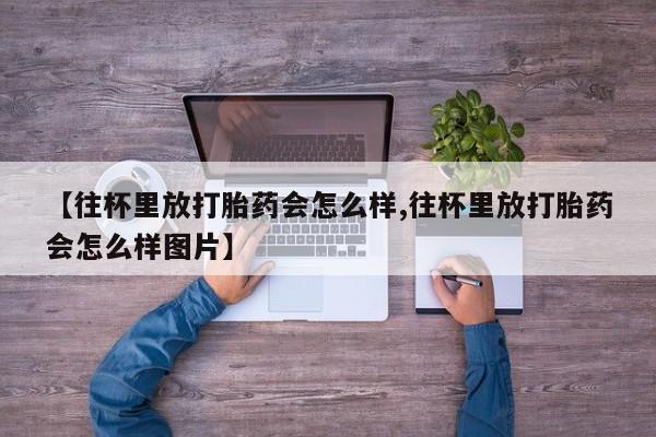 卖正品米非司酮片微信【往杯里放打胎药会怎么样,往杯里放打胎药会怎么样图片】
