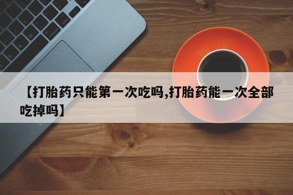 卖正品米非司酮片微信【打胎药只能第一次吃吗,打胎药能一次全部吃掉吗】