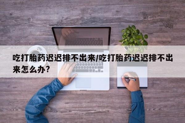 卖正品米非司酮片微信吃打胎药迟迟排不出来/吃打胎药迟迟排不出来怎么办?