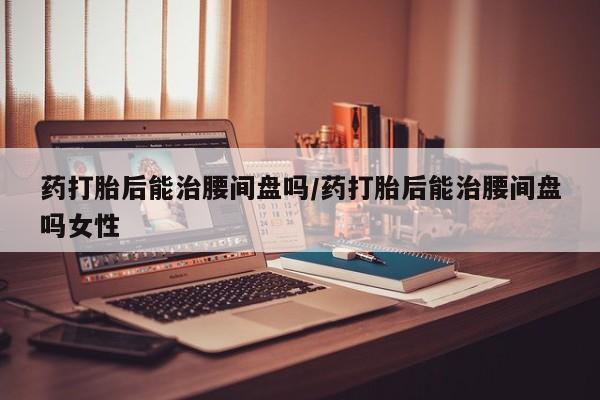 卖正品米非司酮片微信药打胎后能治腰间盘吗/药打胎后能治腰间盘吗女性