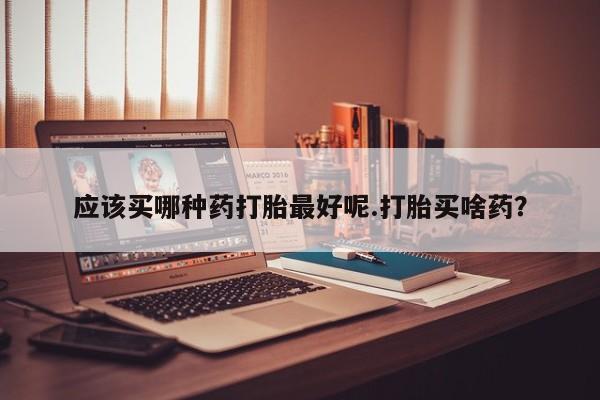 卖正品米非司酮片微信应该买哪种药打胎最好呢.打胎买啥药？