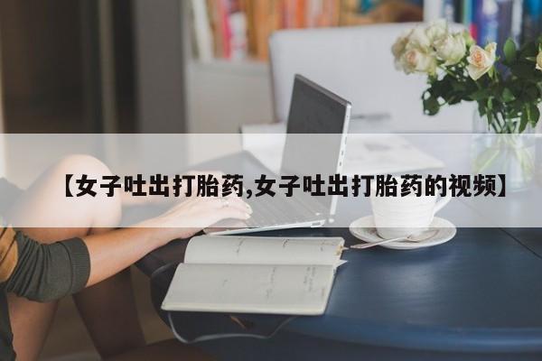 卖正品米非司酮片微信【女子吐出打胎药,女子吐出打胎药的视频】