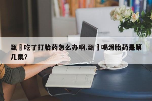 卖正品米非司酮片微信甄嬛吃了打胎药怎么办啊.甄嬛喝滑胎药是第几集？
