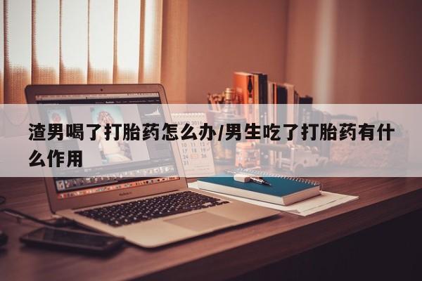 卖正品米非司酮片微信渣男喝了打胎药怎么办/男生吃了打胎药有什么作用