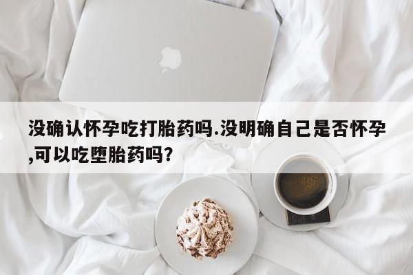卖正品米非司酮片微信没确认怀孕吃打胎药吗.没明确自己是否怀孕,可以吃堕胎药吗？