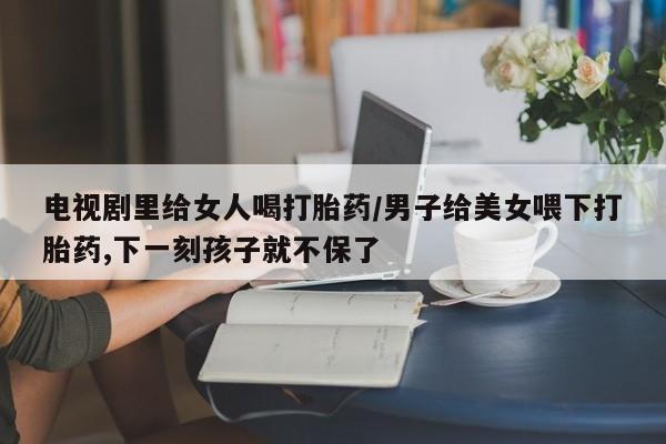 卖正品米非司酮片微信电视剧里给女人喝打胎药/男子给美女喂下打胎药,下一刻孩子就不保了