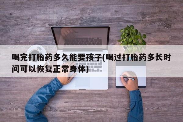 卖正品米非司酮片微信喝完打胎药多久能要孩子(喝过打胎药多长时间可以恢复正常身体)