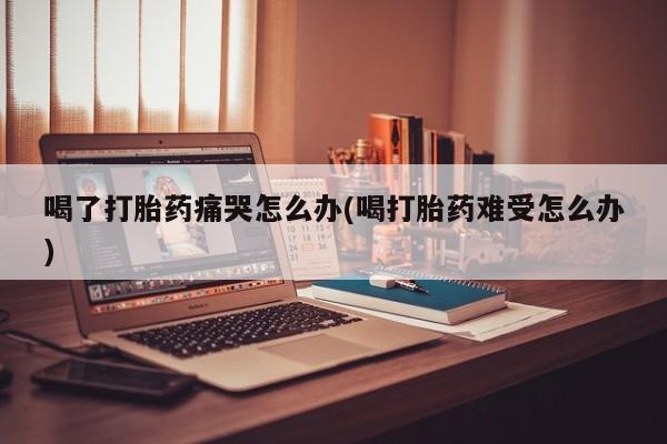 卖正品米非司酮片微信喝了打胎药痛哭怎么办(喝打胎药难受怎么办)