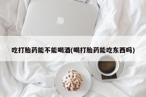 卖正品米非司酮片微信吃打胎药能不能喝酒(喝打胎药能吃东西吗)
