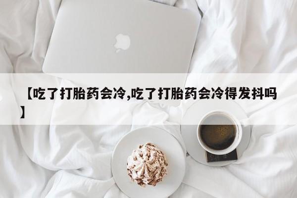 卖正品米非司酮片微信【吃了打胎药会冷,吃了打胎药会冷得发抖吗】