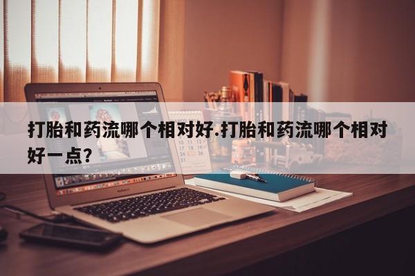 卖正品米非司酮片微信打胎和药流哪个相对好.打胎和药流哪个相对好一点？