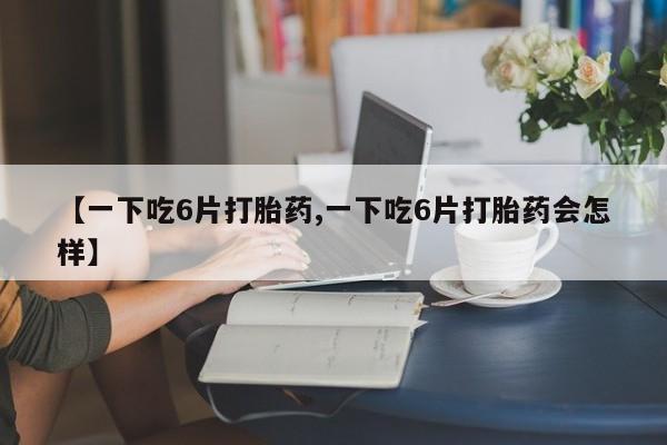 卖正品米非司酮片微信【一下吃6片打胎药,一下吃6片打胎药会怎样】