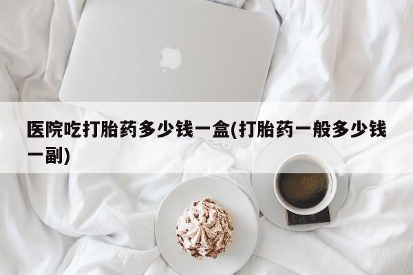 卖正品米非司酮片微信医院吃打胎药多少钱一盒(打胎药一般多少钱一副)