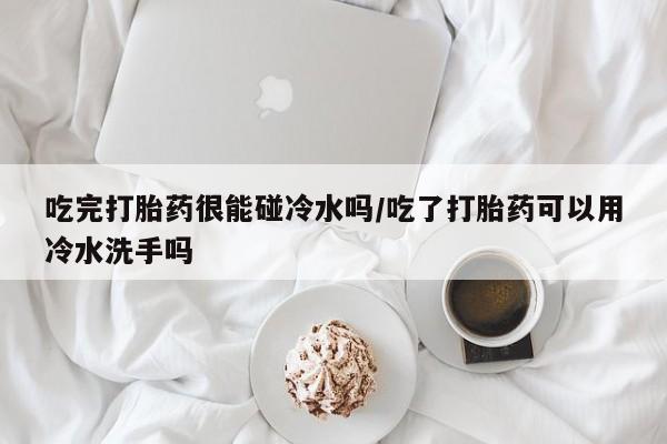 卖正品米非司酮片微信吃完打胎药很能碰冷水吗/吃了打胎药可以用冷水洗手吗