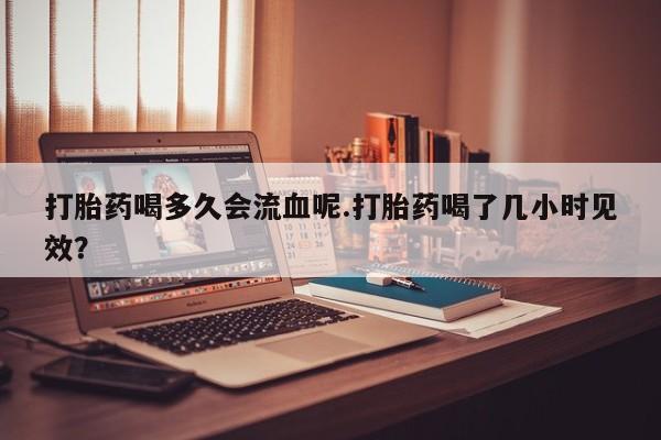 卖正品米非司酮片微信打胎药喝多久会流血呢.打胎药喝了几小时见效？