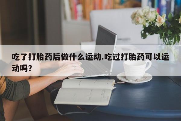 卖正品米非司酮片微信吃了打胎药后做什么运动.吃过打胎药可以运动吗？