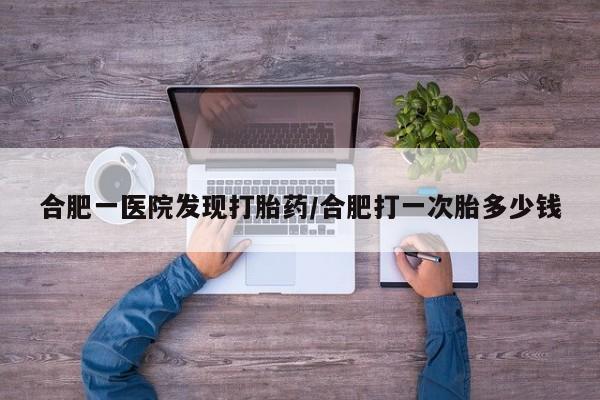 卖正品米非司酮片微信合肥一医院发现打胎药/合肥打一次胎多少钱