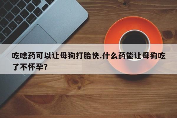 卖正品米非司酮片微信吃啥药可以让母狗打胎快.什么药能让母狗吃了不怀孕？