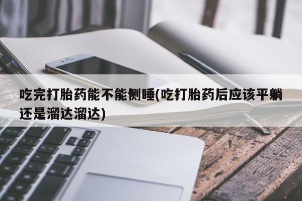 卖正品米非司酮片微信吃完打胎药能不能侧睡(吃打胎药后应该平躺还是溜达溜达)