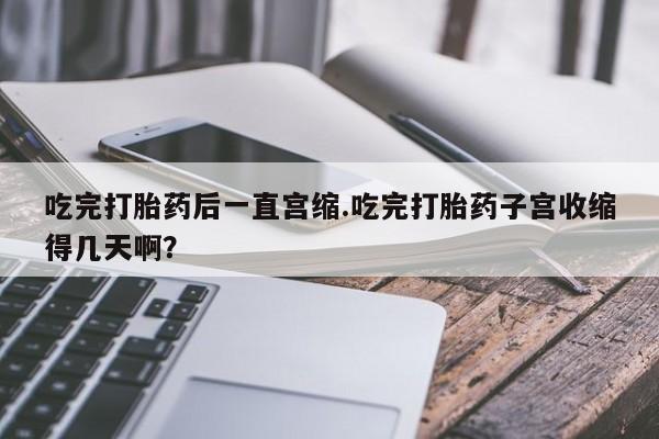 卖正品米非司酮片微信吃完打胎药后一直宫缩.吃完打胎药子宫收缩得几天啊？